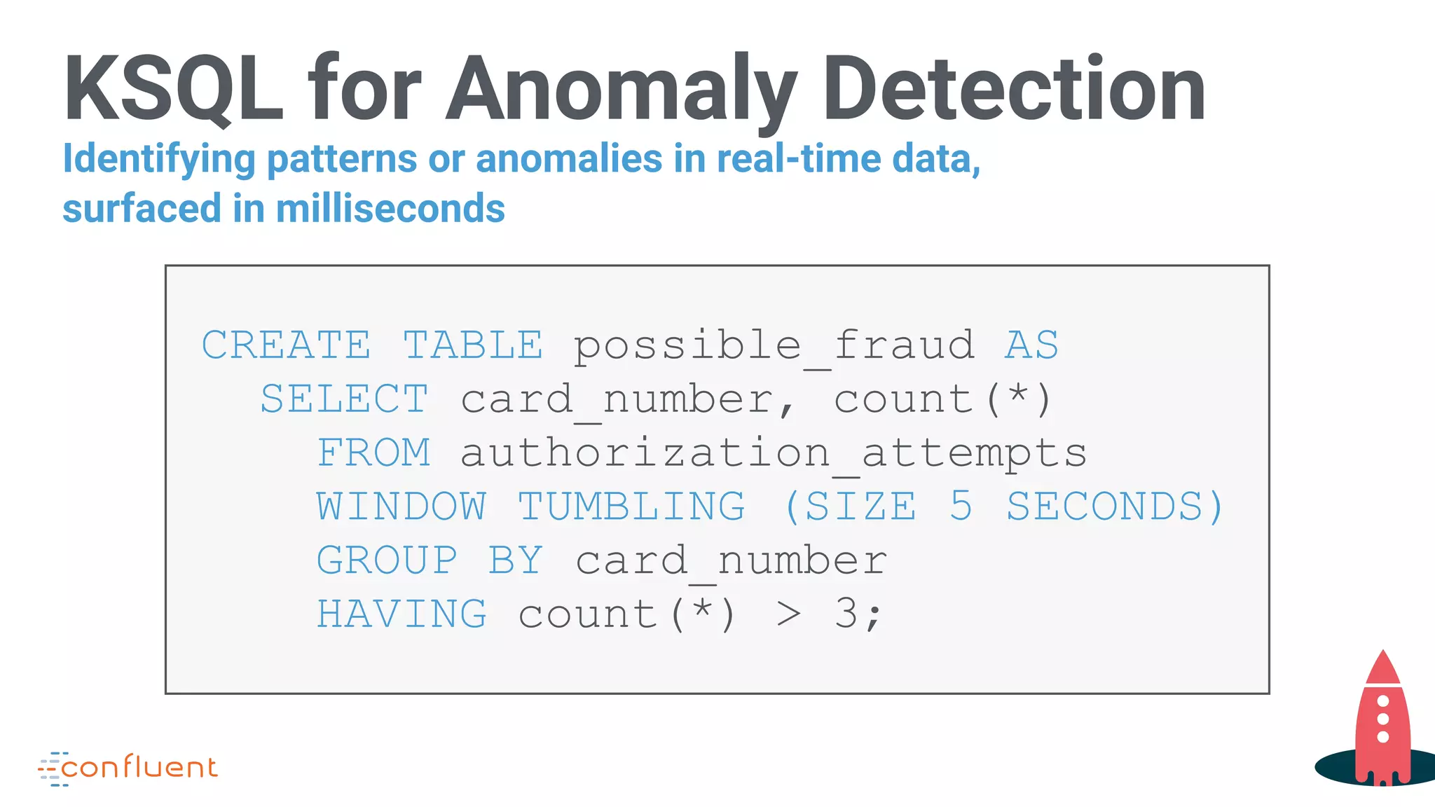 KSQL for Anomaly Detection
CREATE TABLE possible_fraud AS 
SELECT card_number, count(*) 
FROM authorization_attempts  
WINDOW TUMBLING (SIZE 5 SECONDS) 
GROUP BY card_number 
HAVING count(*) > 3;
Identifying patterns or anomalies in real-time data,
surfaced in milliseconds
 