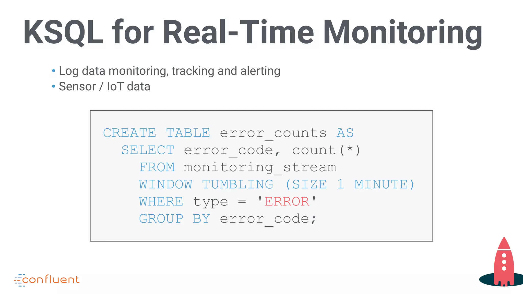 KSQL for Real-Time Monitoring
• Log data monitoring, tracking and alerting
• Sensor / IoT data
CREATE TABLE error_counts AS  
SELECT error_code, count(*)  
FROM monitoring_stream  
WINDOW TUMBLING (SIZE 1 MINUTE)  
WHERE type = 'ERROR'  
GROUP BY error_code;
 