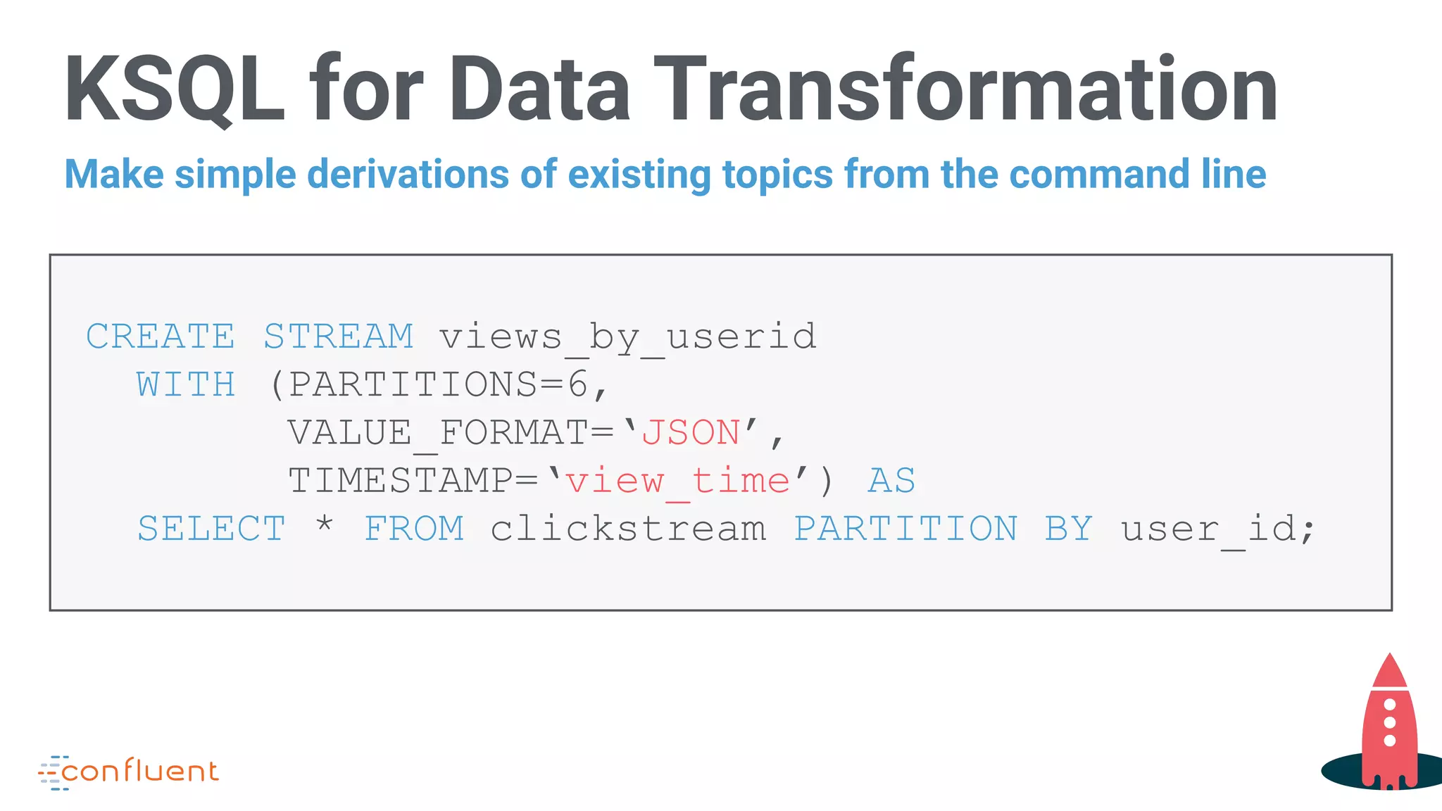 KSQL for Data Transformation
CREATE STREAM views_by_userid
WITH (PARTITIONS=6,
VALUE_FORMAT=‘JSON’,
TIMESTAMP=‘view_time’) AS  
SELECT * FROM clickstream PARTITION BY user_id;
Make simple derivations of existing topics from the command line
 