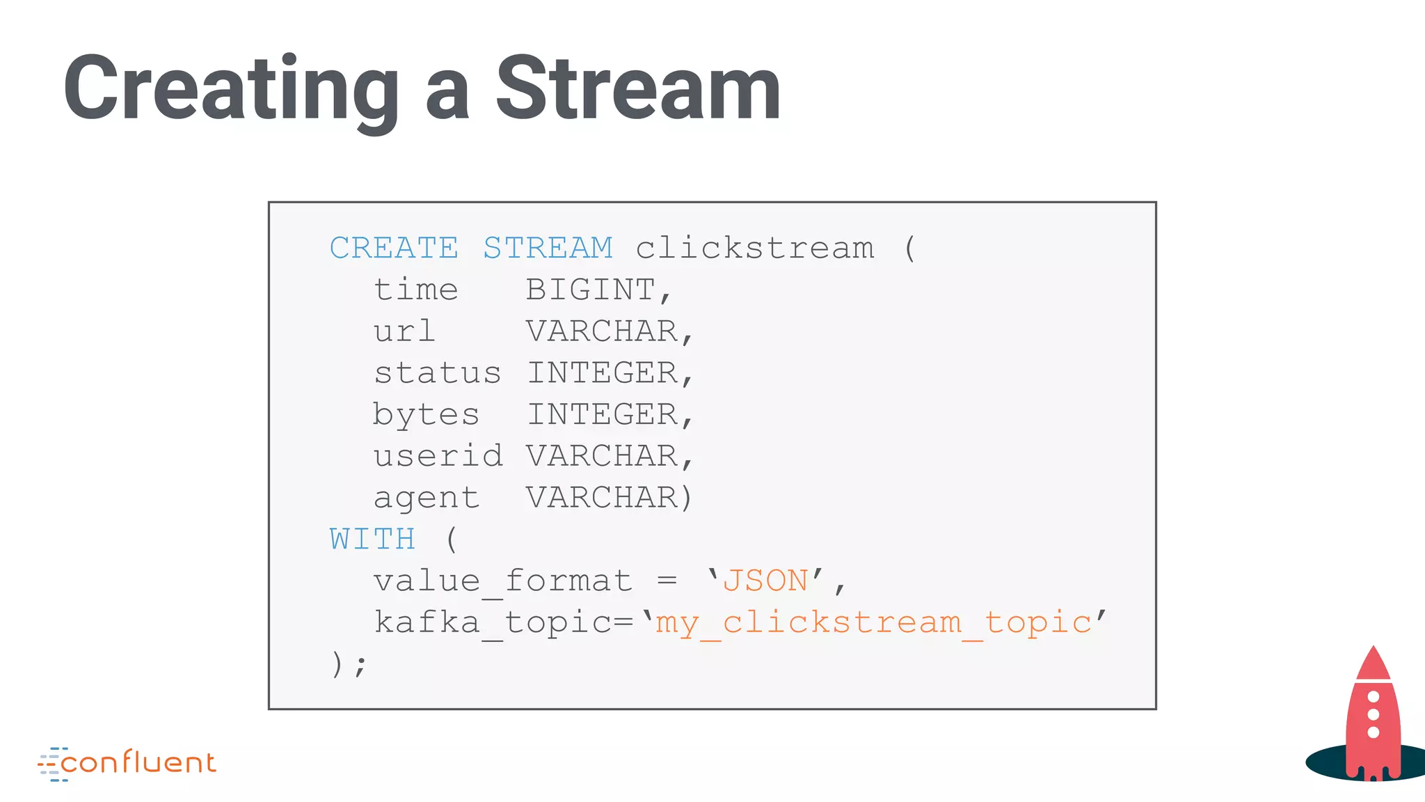 CREATE STREAM clickstream (
time BIGINT,
url VARCHAR,
status INTEGER,
bytes INTEGER,
userid VARCHAR,
agent VARCHAR)
WITH (
value_format = ‘JSON’,
kafka_topic=‘my_clickstream_topic’
);
Creating a Stream
 