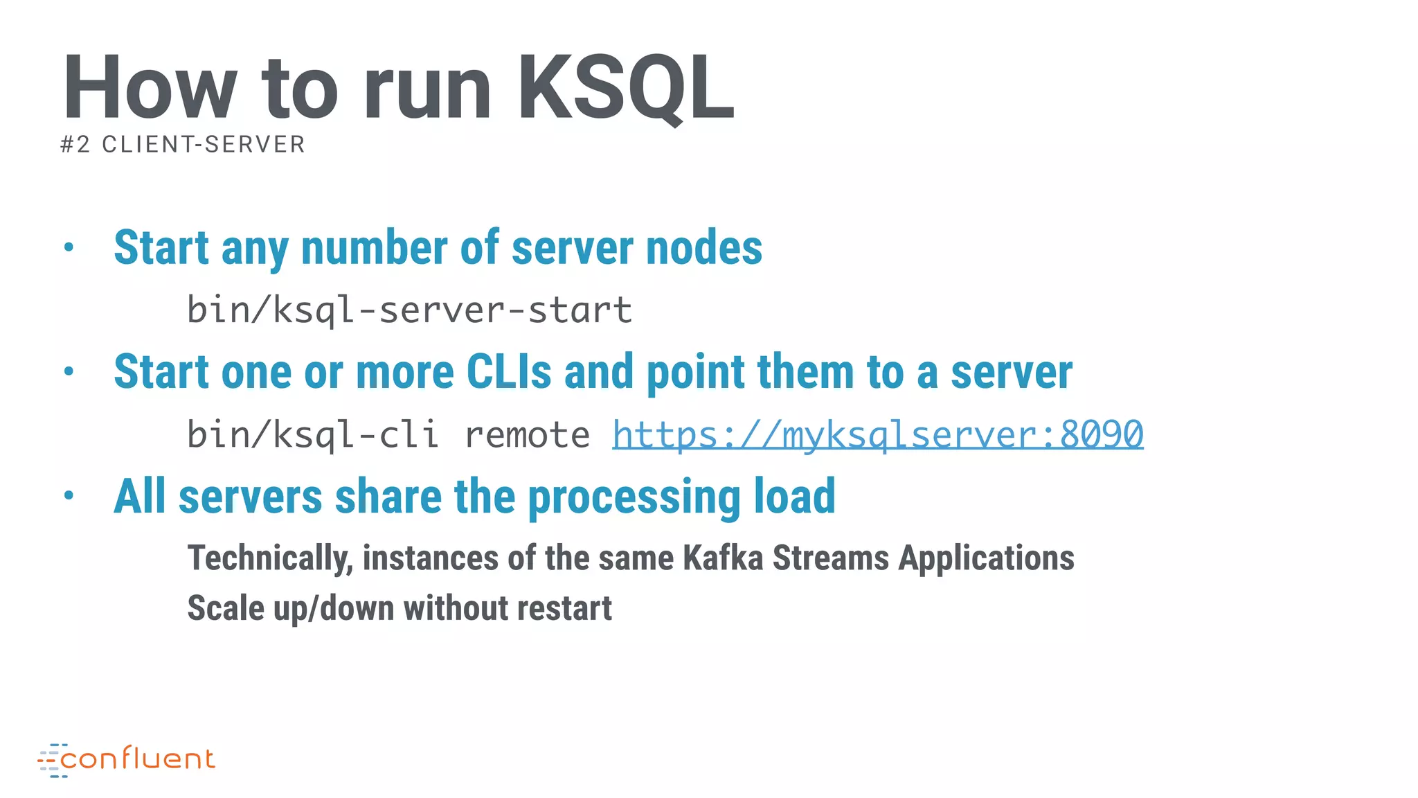 • Start any number of server nodes
bin/ksql-server-start
• Start one or more CLIs and point them to a server
bin/ksql-cli remote https://myksqlserver:8090
• All servers share the processing load
Technically, instances of the same Kafka Streams Applications
Scale up/down without restart
How to run KSQL#2 CLIENT-SERVER
 