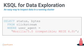KSQL for Data Exploration
SELECT status, bytes
FROM clickstream
WHERE user_agent =
‘Mozilla/5.0 (compatible; MSIE 6.0)’;
An easy way to inspect data in a running cluster
 