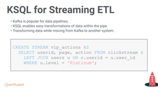 KSQL for Streaming ETL
• Kafka is popular for data pipelines.
• KSQL enables easy transformations of data within the pipe.
• Transforming data while moving from Kafka to another system.
CREATE STREAM vip_actions AS  
SELECT userid, page, action FROM clickstream c
LEFT JOIN users u ON c.userid = u.user_id  
WHERE u.level = 'Platinum';
 