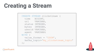 CREATE STREAM clickstream (
time BIGINT,
url VARCHAR,
status INTEGER,
bytes INTEGER,
userid VARCHAR,
agent VARCHAR)
WITH (
value_format = ‘JSON’,
kafka_topic=‘my_clickstream_topic’
);
Creating a Stream
 
