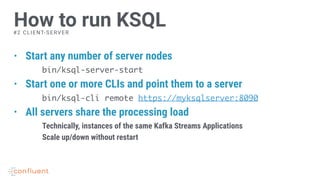 • Start any number of server nodes
bin/ksql-server-start
• Start one or more CLIs and point them to a server
bin/ksql-cli remote https://myksqlserver:8090
• All servers share the processing load
Technically, instances of the same Kafka Streams Applications
Scale up/down without restart
How to run KSQL#2 CLIENT-SERVER
 