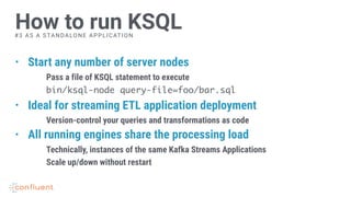 • Start any number of server nodes
Pass a file of KSQL statement to execute
bin/ksql-node query-file=foo/bar.sql
• Ideal for streaming ETL application deployment
Version-control your queries and transformations as code
• All running engines share the processing load
Technically, instances of the same Kafka Streams Applications
Scale up/down without restart
How to run KSQL#3 AS A STANDALONE APPLICATION
 