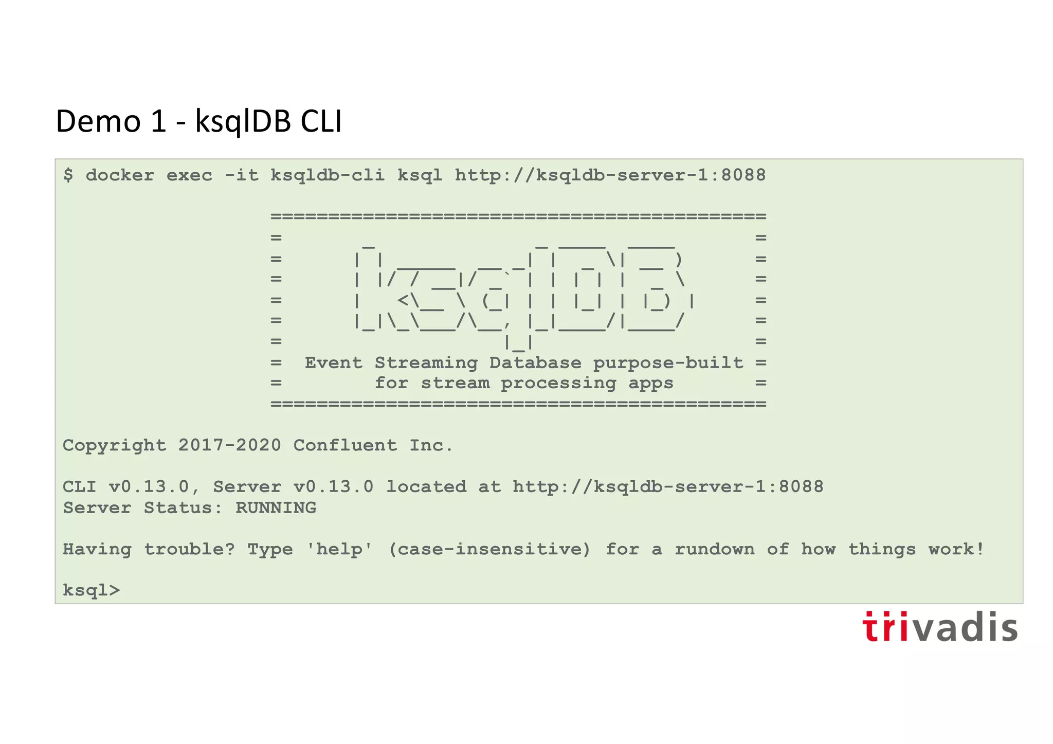 Demo 1 - ksqlDB CLI
$ docker exec -it ksqldb-cli ksql http://ksqldb-server-1:8088
===========================================
= _ _ ____ ____ =
= | | _____ __ _| | _ | __ ) =
= | |/ / __|/ _` | | | | | _  =
= | <__  (_| | | |_| | |_) | =
= |_|____/__, |_|____/|____/ =
= |_| =
= Event Streaming Database purpose-built =
= for stream processing apps =
===========================================
Copyright 2017-2020 Confluent Inc.
CLI v0.13.0, Server v0.13.0 located at http://ksqldb-server-1:8088
Server Status: RUNNING
Having trouble? Type 'help' (case-insensitive) for a rundown of how things work!
ksql>
 