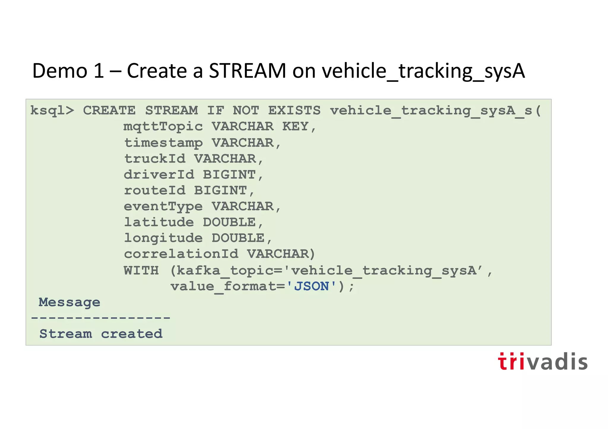 Demo 1 – Create a STREAM on vehicle_tracking_sysA
ksql> CREATE STREAM IF NOT EXISTS vehicle_tracking_sysA_s(
mqttTopic VARCHAR KEY,
timestamp VARCHAR,
truckId VARCHAR,
driverId BIGINT,
routeId BIGINT,
eventType VARCHAR,
latitude DOUBLE,
longitude DOUBLE,
correlationId VARCHAR)
WITH (kafka_topic='vehicle_tracking_sysA’,
value_format='JSON');
Message
----------------
Stream created
 