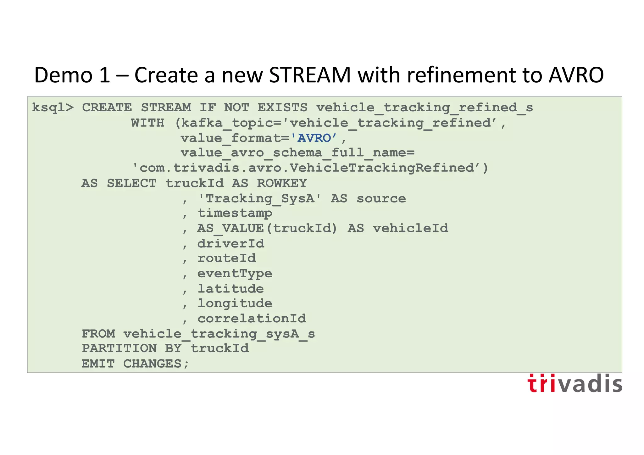 Demo 1 – Create a new STREAM with refinement to AVRO
ksql> CREATE STREAM IF NOT EXISTS vehicle_tracking_refined_s
WITH (kafka_topic='vehicle_tracking_refined’,
value_format='AVRO’,
value_avro_schema_full_name=
'com.trivadis.avro.VehicleTrackingRefined’)
AS SELECT truckId AS ROWKEY
, 'Tracking_SysA' AS source
, timestamp
, AS_VALUE(truckId) AS vehicleId
, driverId
, routeId
, eventType
, latitude
, longitude
, correlationId
FROM vehicle_tracking_sysA_s
PARTITION BY truckId
EMIT CHANGES;
 