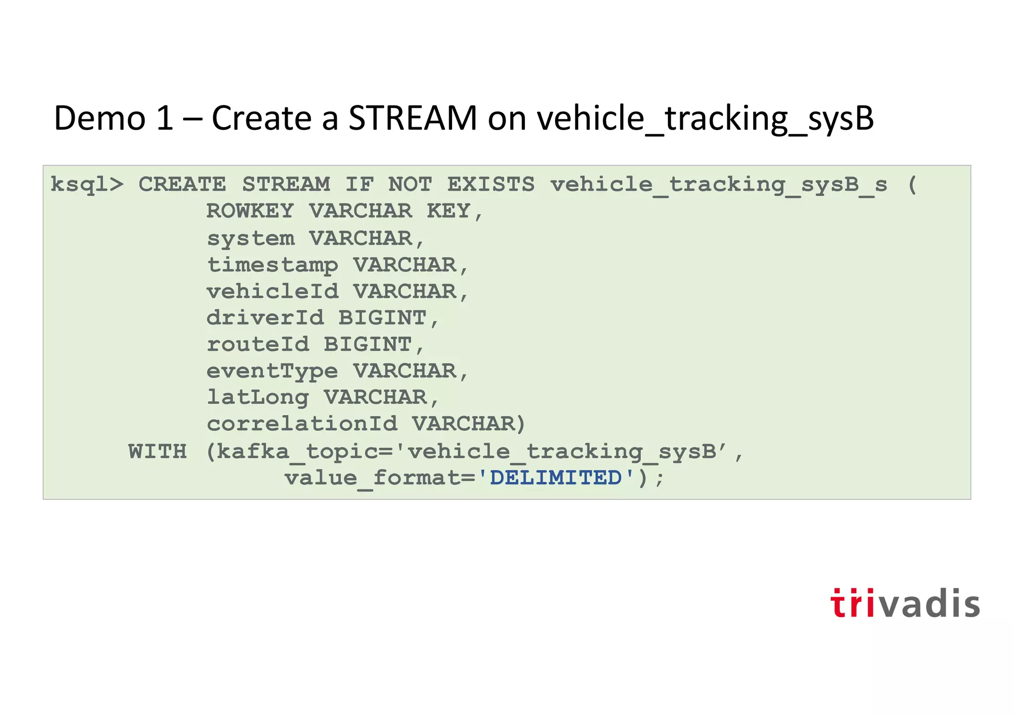 Demo 1 – Create a STREAM on vehicle_tracking_sysB
ksql> CREATE STREAM IF NOT EXISTS vehicle_tracking_sysB_s (
ROWKEY VARCHAR KEY,
system VARCHAR,
timestamp VARCHAR,
vehicleId VARCHAR,
driverId BIGINT,
routeId BIGINT,
eventType VARCHAR,
latLong VARCHAR,
correlationId VARCHAR)
WITH (kafka_topic='vehicle_tracking_sysB’,
value_format='DELIMITED');
 