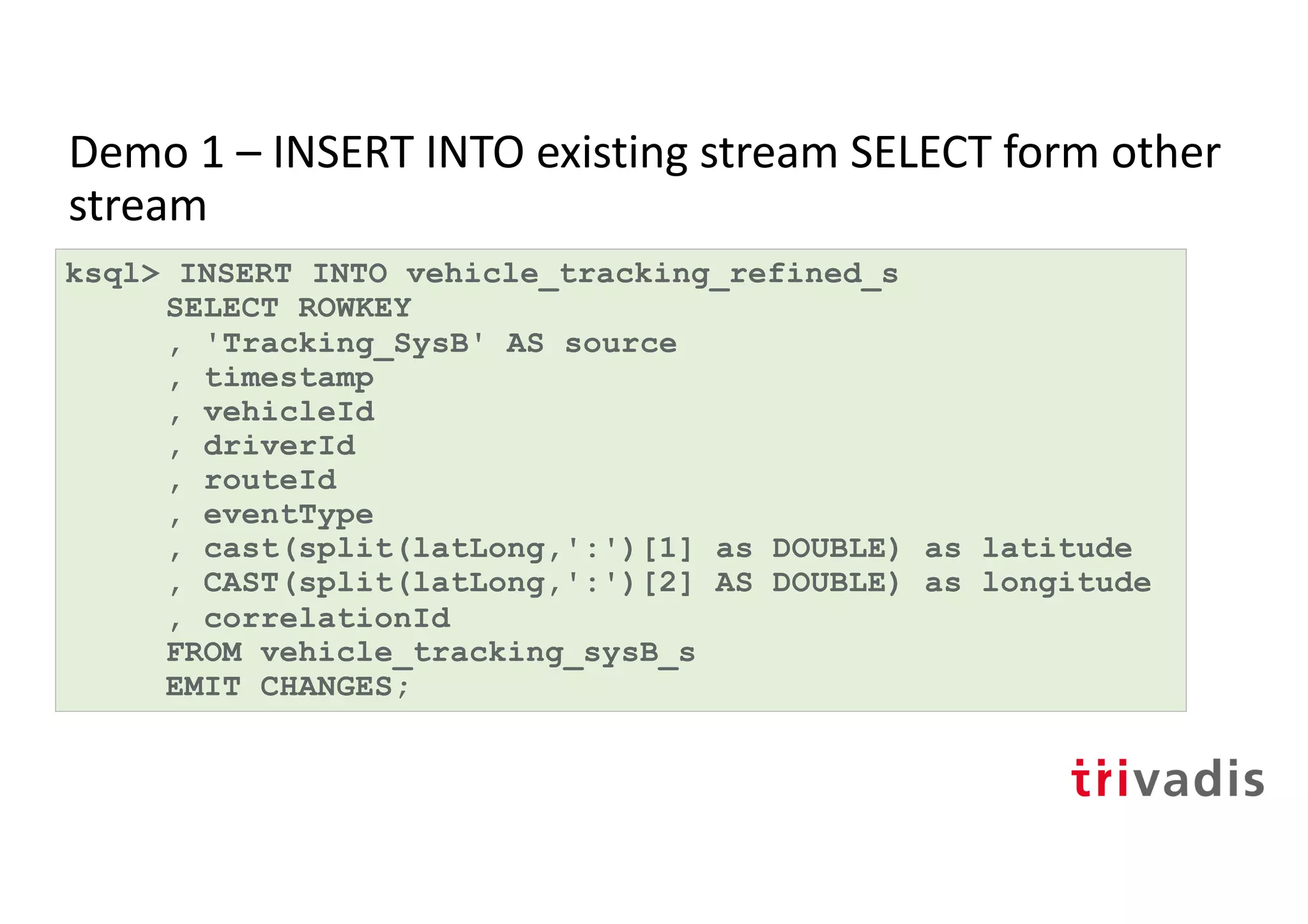 Demo 1 – INSERT INTO existing stream SELECT form other
stream
ksql> INSERT INTO vehicle_tracking_refined_s
SELECT ROWKEY
, 'Tracking_SysB' AS source
, timestamp
, vehicleId
, driverId
, routeId
, eventType
, cast(split(latLong,':')[1] as DOUBLE) as latitude
, CAST(split(latLong,':')[2] AS DOUBLE) as longitude
, correlationId
FROM vehicle_tracking_sysB_s
EMIT CHANGES;
 