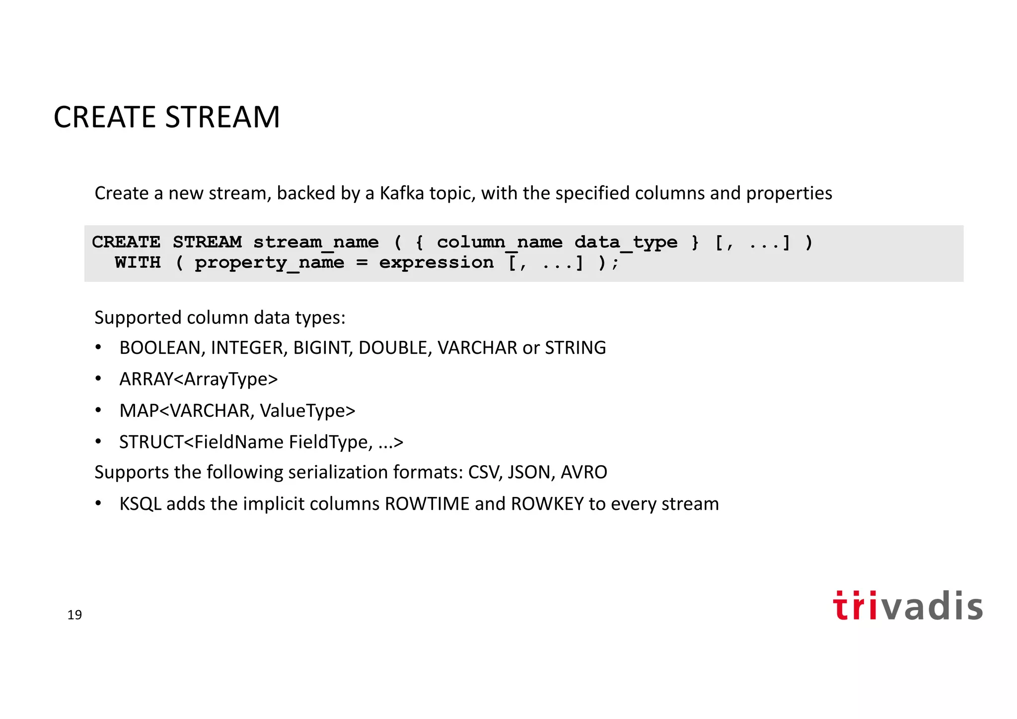 CREATE STREAM
Create a new stream, backed by a Kafka topic, with the specified columns and properties
Supported column data types:
• BOOLEAN, INTEGER, BIGINT, DOUBLE, VARCHAR or STRING
• ARRAY<ArrayType>
• MAP<VARCHAR, ValueType>
• STRUCT<FieldName FieldType, ...>
Supports the following serialization formats: CSV, JSON, AVRO
• KSQL adds the implicit columns ROWTIME and ROWKEY to every stream
CREATE STREAM stream_name ( { column_name data_type } [, ...] )
WITH ( property_name = expression [, ...] );
19
 