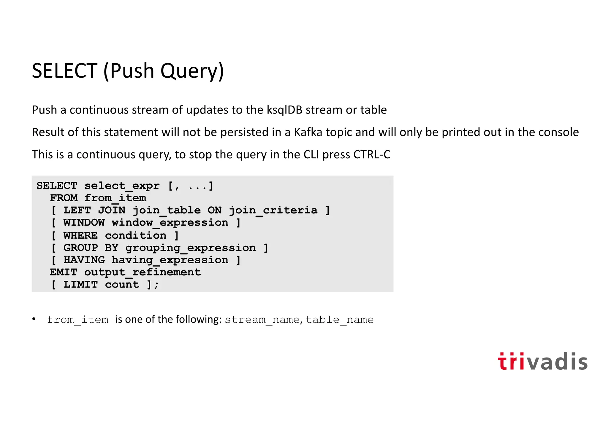 SELECT (Push Query)
Push a continuous stream of updates to the ksqlDB stream or table
Result of this statement will not be persisted in a Kafka topic and will only be printed out in the console
This is a continuous query, to stop the query in the CLI press CTRL-C
• from_item is one of the following: stream_name, table_name
SELECT select_expr [, ...]
FROM from_item
[ LEFT JOIN join_table ON join_criteria ]
[ WINDOW window_expression ]
[ WHERE condition ]
[ GROUP BY grouping_expression ]
[ HAVING having_expression ]
EMIT output_refinement
[ LIMIT count ];
 