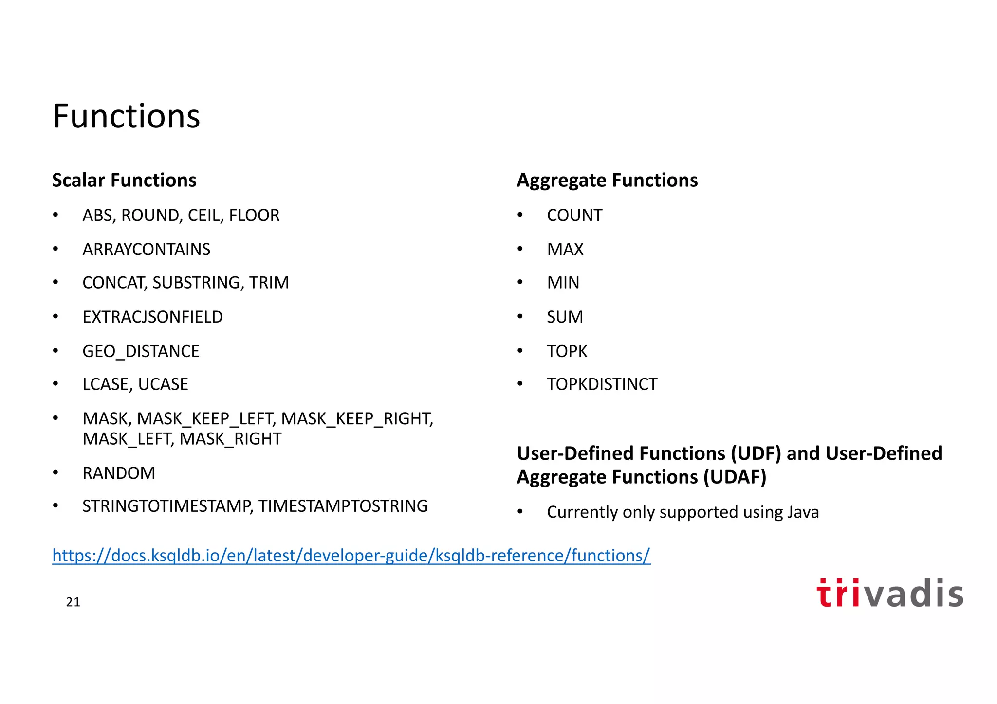 Functions
Scalar Functions
• ABS, ROUND, CEIL, FLOOR
• ARRAYCONTAINS
• CONCAT, SUBSTRING, TRIM
• EXTRACJSONFIELD
• GEO_DISTANCE
• LCASE, UCASE
• MASK, MASK_KEEP_LEFT, MASK_KEEP_RIGHT,
MASK_LEFT, MASK_RIGHT
• RANDOM
• STRINGTOTIMESTAMP, TIMESTAMPTOSTRING
Aggregate Functions
• COUNT
• MAX
• MIN
• SUM
• TOPK
• TOPKDISTINCT
User-Defined Functions (UDF) and User-Defined
Aggregate Functions (UDAF)
• Currently only supported using Java
21
https://docs.ksqldb.io/en/latest/developer-guide/ksqldb-reference/functions/
 
