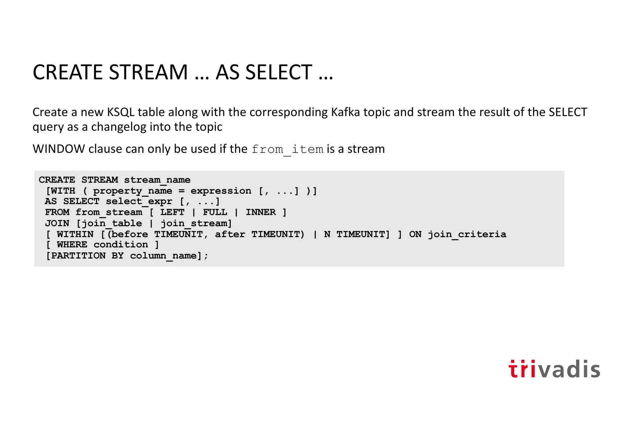CREATE STREAM … AS SELECT …
Create a new KSQL table along with the corresponding Kafka topic and stream the result of the SELECT
query as a changelog into the topic
WINDOW clause can only be used if the from_item is a stream
CREATE STREAM stream_name
[WITH ( property_name = expression [, ...] )]
AS SELECT select_expr [, ...]
FROM from_stream [ LEFT | FULL | INNER ]
JOIN [join_table | join_stream]
[ WITHIN [(before TIMEUNIT, after TIMEUNIT) | N TIMEUNIT] ] ON join_criteria
[ WHERE condition ]
[PARTITION BY column_name];
 