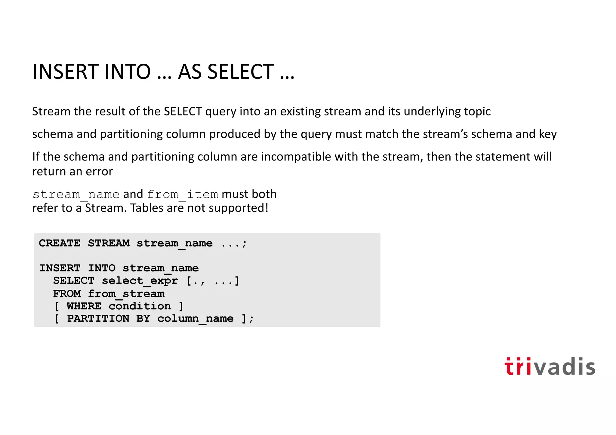 INSERT INTO … AS SELECT …
Stream the result of the SELECT query into an existing stream and its underlying topic
schema and partitioning column produced by the query must match the stream’s schema and key
If the schema and partitioning column are incompatible with the stream, then the statement will
return an error
stream_name and from_item must both
refer to a Stream. Tables are not supported!
CREATE STREAM stream_name ...;
INSERT INTO stream_name
SELECT select_expr [., ...]
FROM from_stream
[ WHERE condition ]
[ PARTITION BY column_name ];
 
