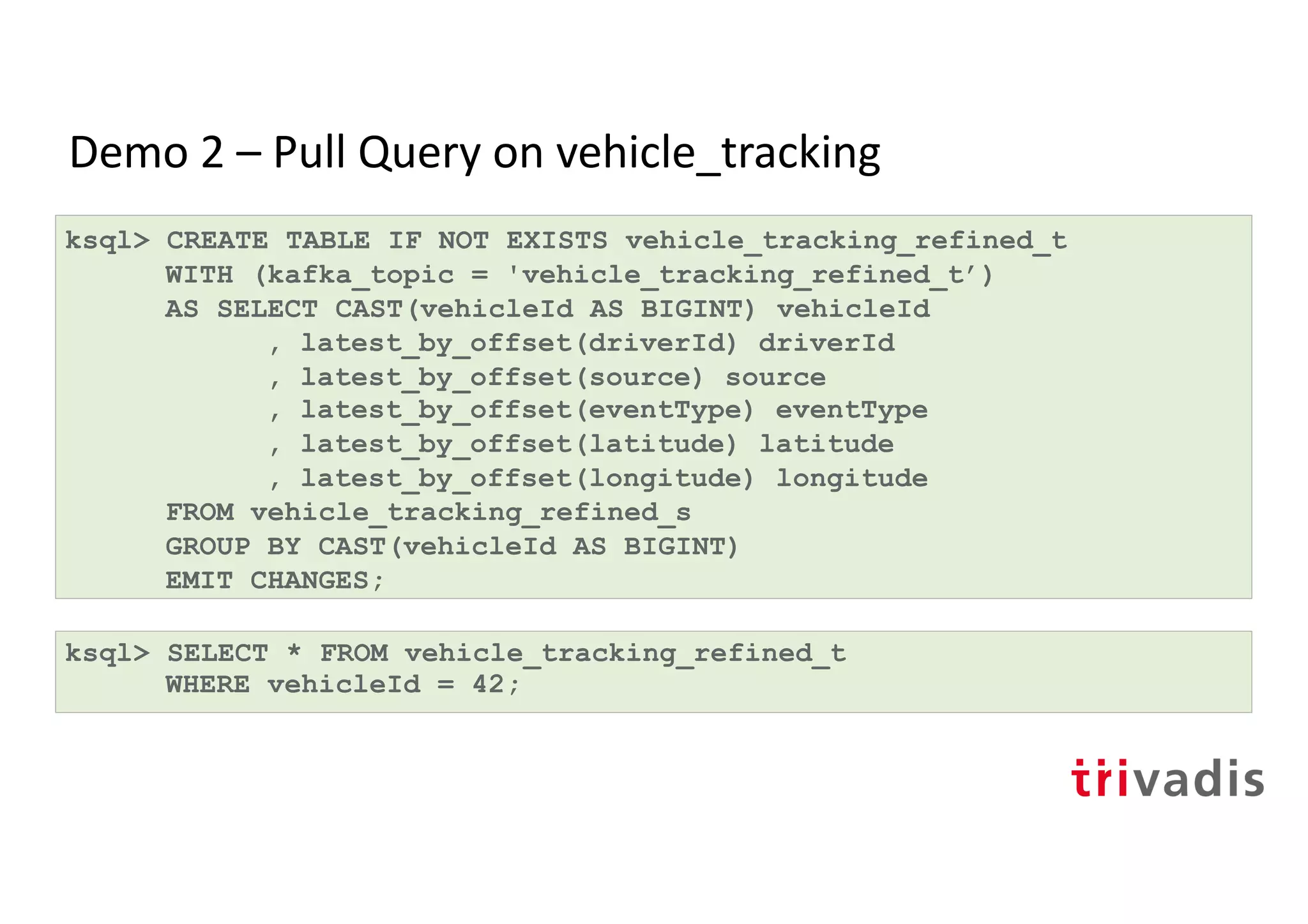 Demo 2 – Pull Query on vehicle_tracking
ksql> CREATE TABLE IF NOT EXISTS vehicle_tracking_refined_t
WITH (kafka_topic = 'vehicle_tracking_refined_t’)
AS SELECT CAST(vehicleId AS BIGINT) vehicleId
, latest_by_offset(driverId) driverId
, latest_by_offset(source) source
, latest_by_offset(eventType) eventType
, latest_by_offset(latitude) latitude
, latest_by_offset(longitude) longitude
FROM vehicle_tracking_refined_s
GROUP BY CAST(vehicleId AS BIGINT)
EMIT CHANGES;
ksql> SELECT * FROM vehicle_tracking_refined_t
WHERE vehicleId = 42;
 