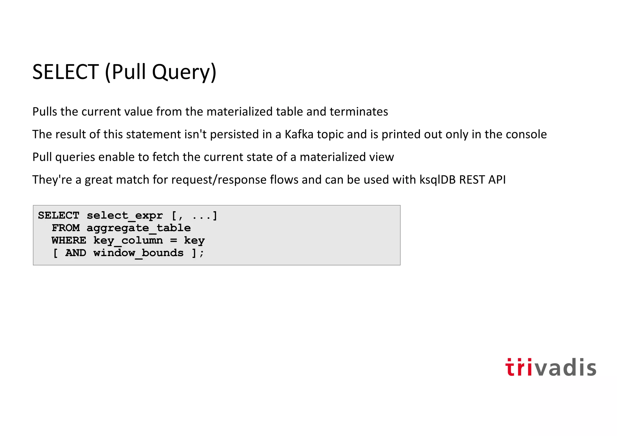 SELECT (Pull Query)
Pulls the current value from the materialized table and terminates
The result of this statement isn't persisted in a Kafka topic and is printed out only in the console
Pull queries enable to fetch the current state of a materialized view
They're a great match for request/response flows and can be used with ksqlDB REST API
SELECT select_expr [, ...]
FROM aggregate_table
WHERE key_column = key
[ AND window_bounds ];
 