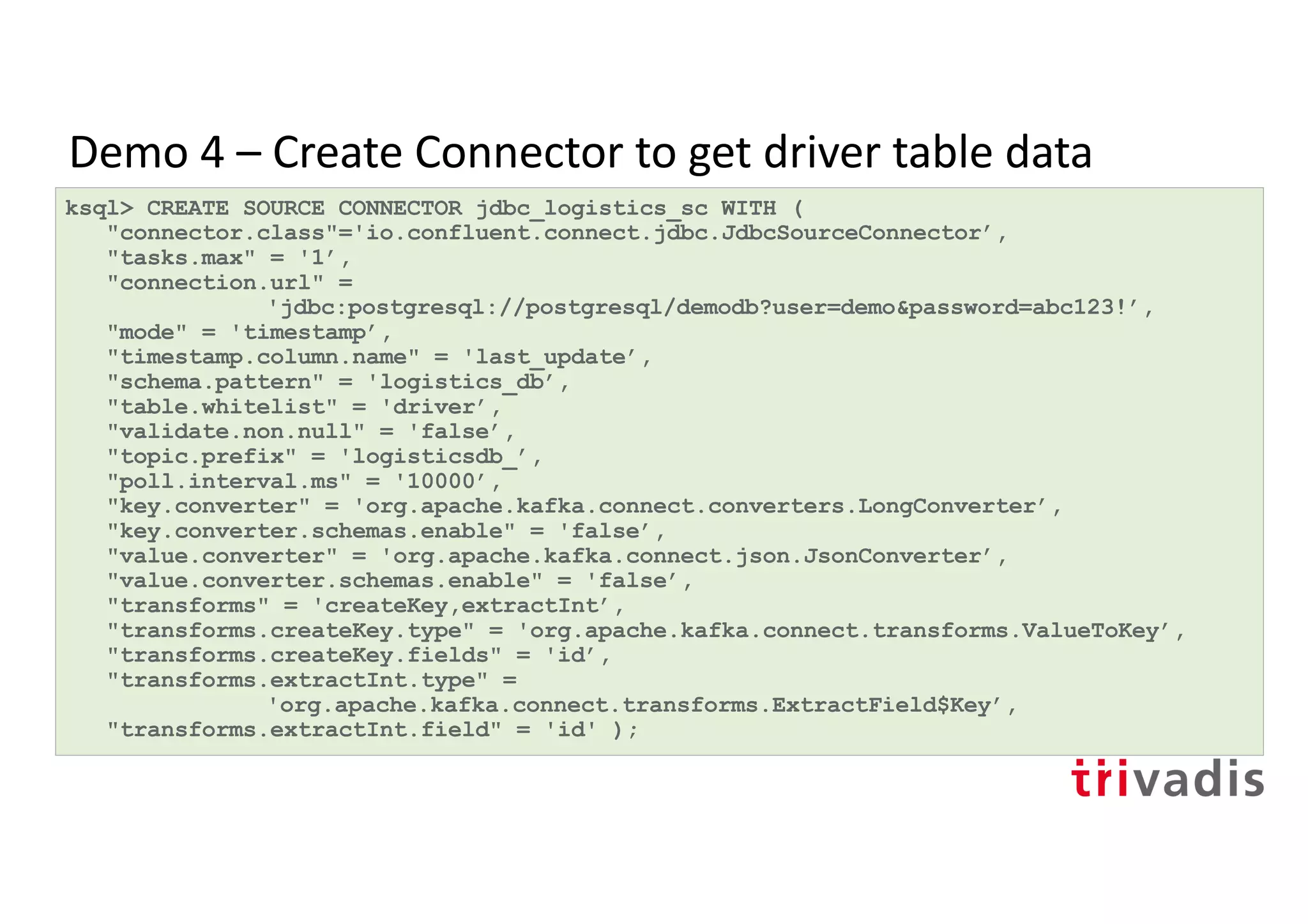 Demo 4 – Create Connector to get driver table data
ksql> CREATE SOURCE CONNECTOR jdbc_logistics_sc WITH (
"connector.class"='io.confluent.connect.jdbc.JdbcSourceConnector’,
"tasks.max" = '1’,
"connection.url" =
'jdbc:postgresql://postgresql/demodb?user=demo&password=abc123!’,
"mode" = 'timestamp’,
"timestamp.column.name" = 'last_update’,
"schema.pattern" = 'logistics_db’,
"table.whitelist" = 'driver’,
"validate.non.null" = 'false’,
"topic.prefix" = 'logisticsdb_’,
"poll.interval.ms" = '10000’,
"key.converter" = 'org.apache.kafka.connect.converters.LongConverter’,
"key.converter.schemas.enable" = 'false’,
"value.converter" = 'org.apache.kafka.connect.json.JsonConverter’,
"value.converter.schemas.enable" = 'false’,
"transforms" = 'createKey,extractInt’,
"transforms.createKey.type" = 'org.apache.kafka.connect.transforms.ValueToKey’,
"transforms.createKey.fields" = 'id’,
"transforms.extractInt.type" =
'org.apache.kafka.connect.transforms.ExtractField$Key’,
"transforms.extractInt.field" = 'id' );
 