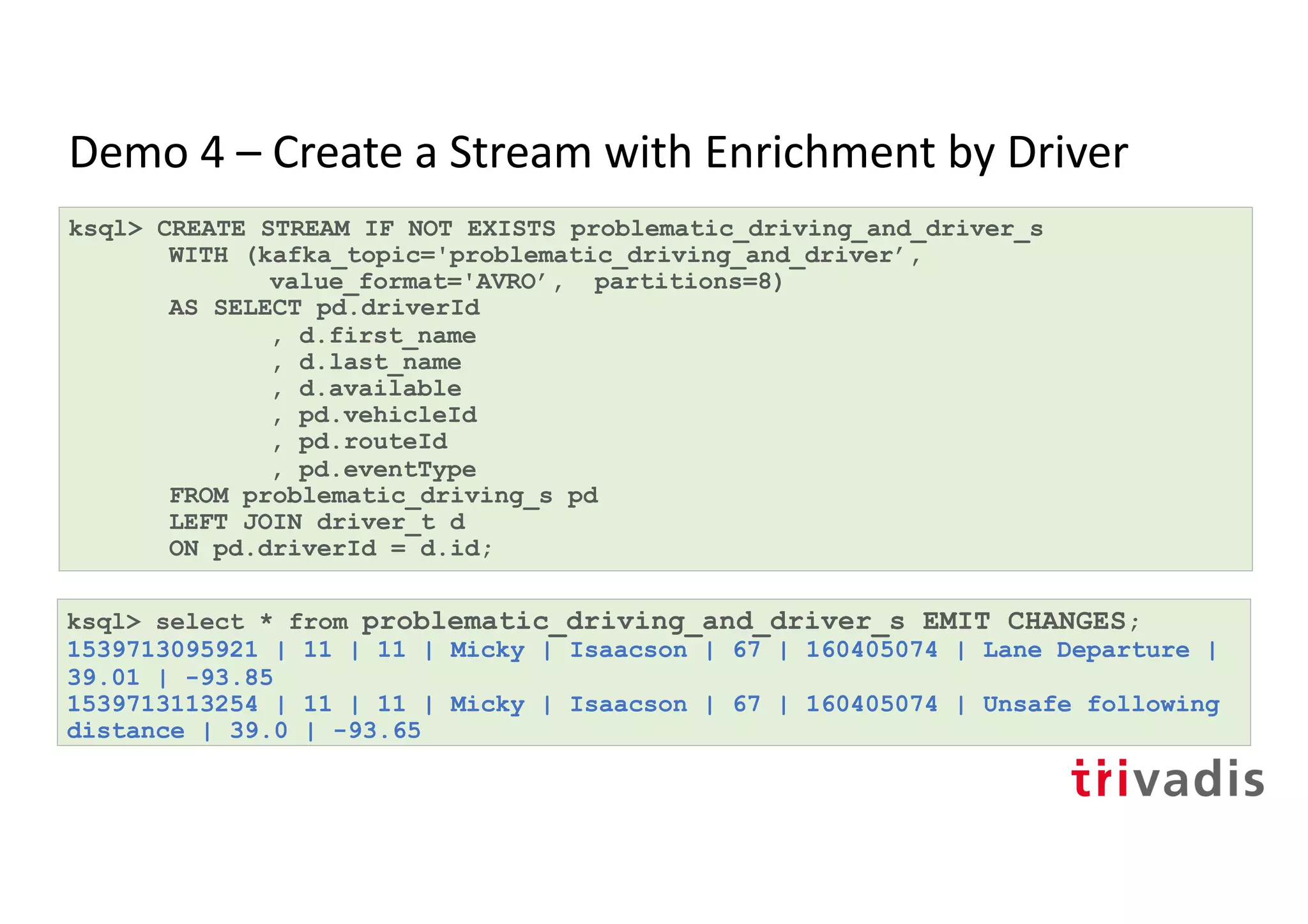 Demo 4 – Create a Stream with Enrichment by Driver
ksql> CREATE STREAM IF NOT EXISTS problematic_driving_and_driver_s
WITH (kafka_topic='problematic_driving_and_driver’,
value_format='AVRO’, partitions=8)
AS SELECT pd.driverId
, d.first_name
, d.last_name
, d.available
, pd.vehicleId
, pd.routeId
, pd.eventType
FROM problematic_driving_s pd
LEFT JOIN driver_t d
ON pd.driverId = d.id;
ksql> select * from problematic_driving_and_driver_s EMIT CHANGES;
1539713095921 | 11 | 11 | Micky | Isaacson | 67 | 160405074 | Lane Departure |
39.01 | -93.85
1539713113254 | 11 | 11 | Micky | Isaacson | 67 | 160405074 | Unsafe following
distance | 39.0 | -93.65
 