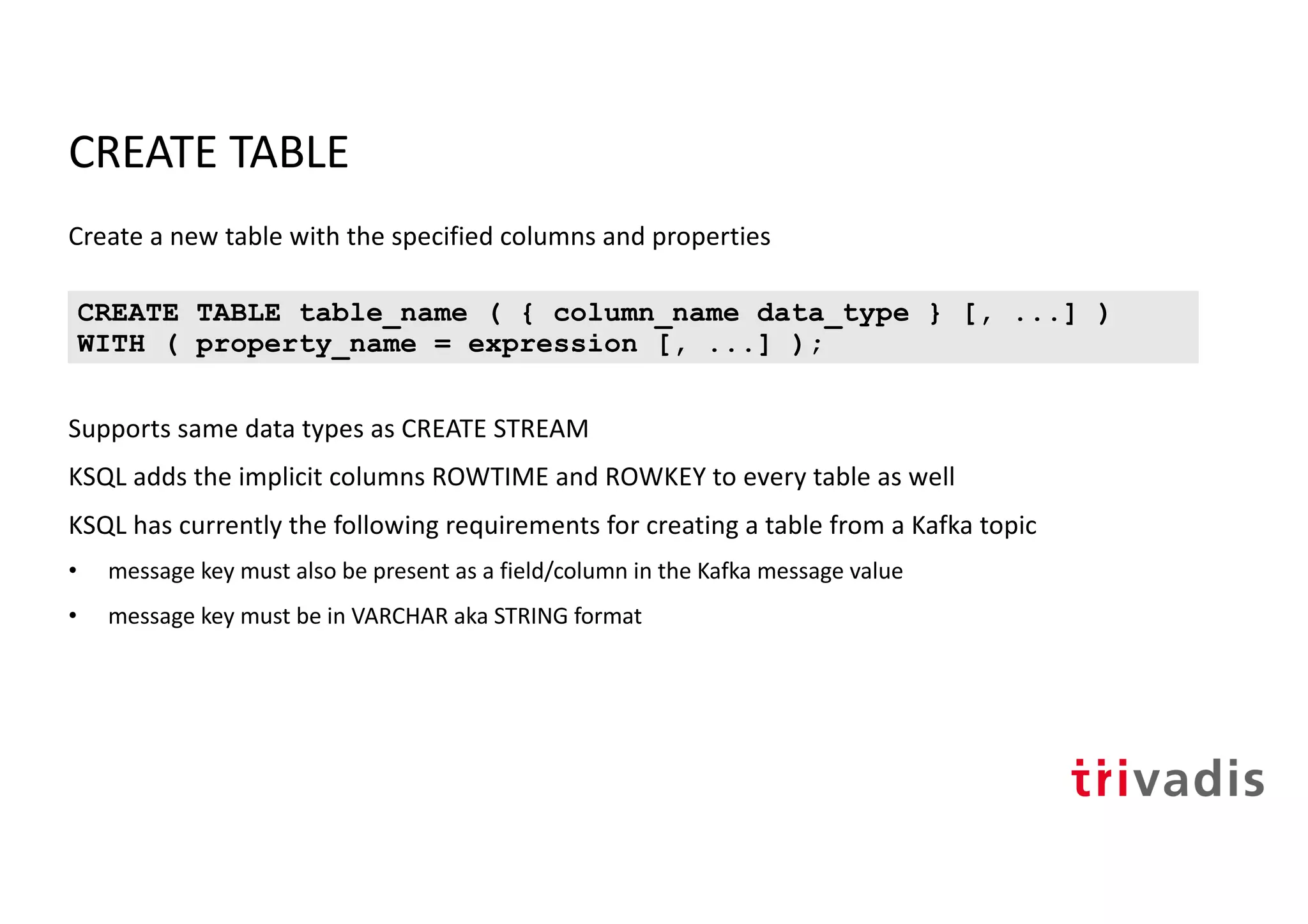 CREATE TABLE
Create a new table with the specified columns and properties
Supports same data types as CREATE STREAM
KSQL adds the implicit columns ROWTIME and ROWKEY to every table as well
KSQL has currently the following requirements for creating a table from a Kafka topic
• message key must also be present as a field/column in the Kafka message value
• message key must be in VARCHAR aka STRING format
CREATE TABLE table_name ( { column_name data_type } [, ...] )
WITH ( property_name = expression [, ...] );
 