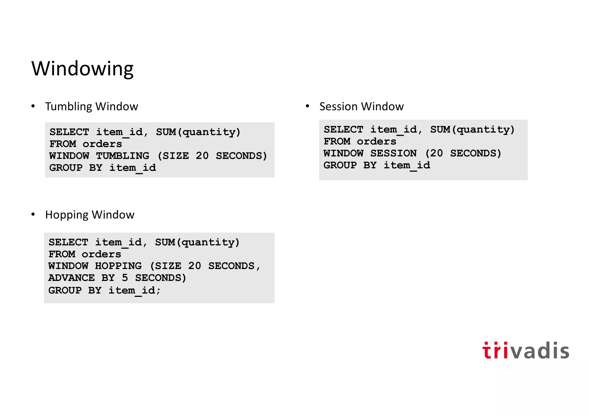 Windowing
• Tumbling Window
• Hopping Window
• Session Window
SELECT item_id, SUM(quantity)
FROM orders
WINDOW TUMBLING (SIZE 20 SECONDS)
GROUP BY item_id
SELECT item_id, SUM(quantity)
FROM orders
WINDOW SESSION (20 SECONDS)
GROUP BY item_id
SELECT item_id, SUM(quantity)
FROM orders
WINDOW HOPPING (SIZE 20 SECONDS,
ADVANCE BY 5 SECONDS)
GROUP BY item_id;
 