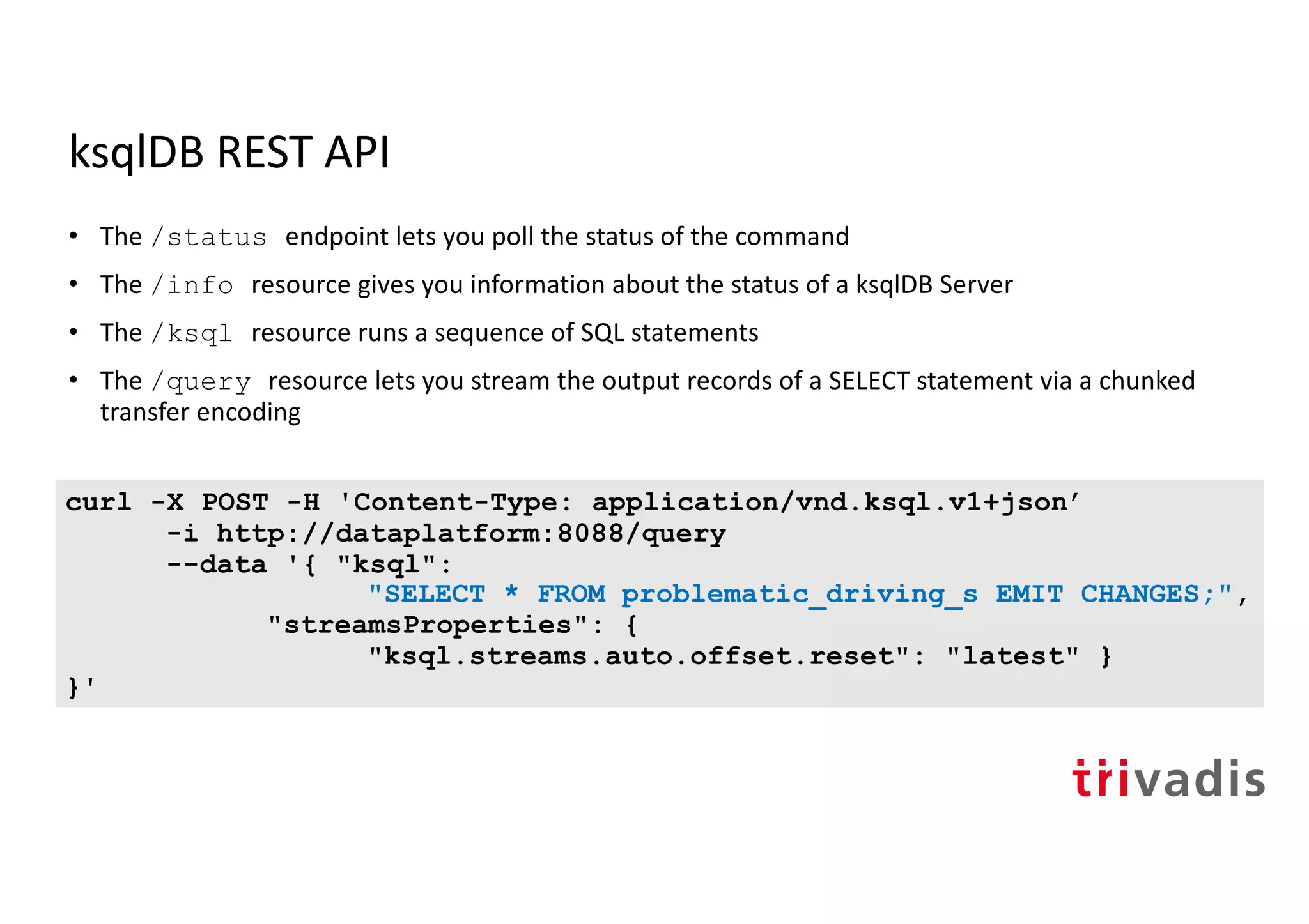 ksqlDB REST API
• The /status endpoint lets you poll the status of the command
• The /info resource gives you information about the status of a ksqlDB Server
• The /ksql resource runs a sequence of SQL statements
• The /query resource lets you stream the output records of a SELECT statement via a chunked
transfer encoding
curl -X POST -H 'Content-Type: application/vnd.ksql.v1+json’
-i http://dataplatform:8088/query
--data '{ "ksql":
"SELECT * FROM problematic_driving_s EMIT CHANGES;",
"streamsProperties": {
"ksql.streams.auto.offset.reset": "latest" }
}'
 