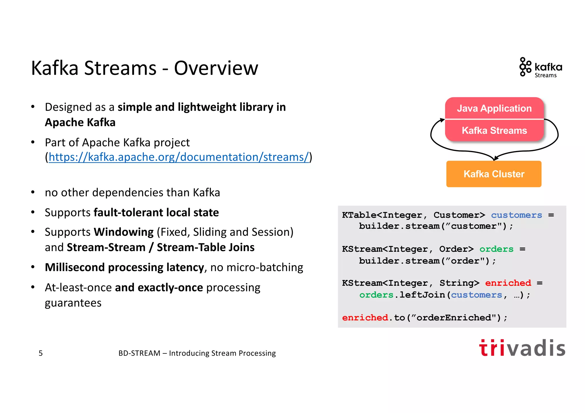 Kafka Streams - Overview
• Designed as a simple and lightweight library in
Apache Kafka
• Part of Apache Kafka project
(https://kafka.apache.org/documentation/streams/)
• no other dependencies than Kafka
• Supports fault-tolerant local state
• Supports Windowing (Fixed, Sliding and Session)
and Stream-Stream / Stream-Table Joins
• Millisecond processing latency, no micro-batching
• At-least-once and exactly-once processing
guarantees
BD-STREAM – Introducing Stream Processing5
KTable<Integer, Customer> customers =
builder.stream(”customer");
KStream<Integer, Order> orders =
builder.stream(”order");
KStream<Integer, String> enriched =
orders.leftJoin(customers, …);
enriched.to(”orderEnriched");
trucking_
driver
Kafka Cluster
Java Application
Kafka Streams
 