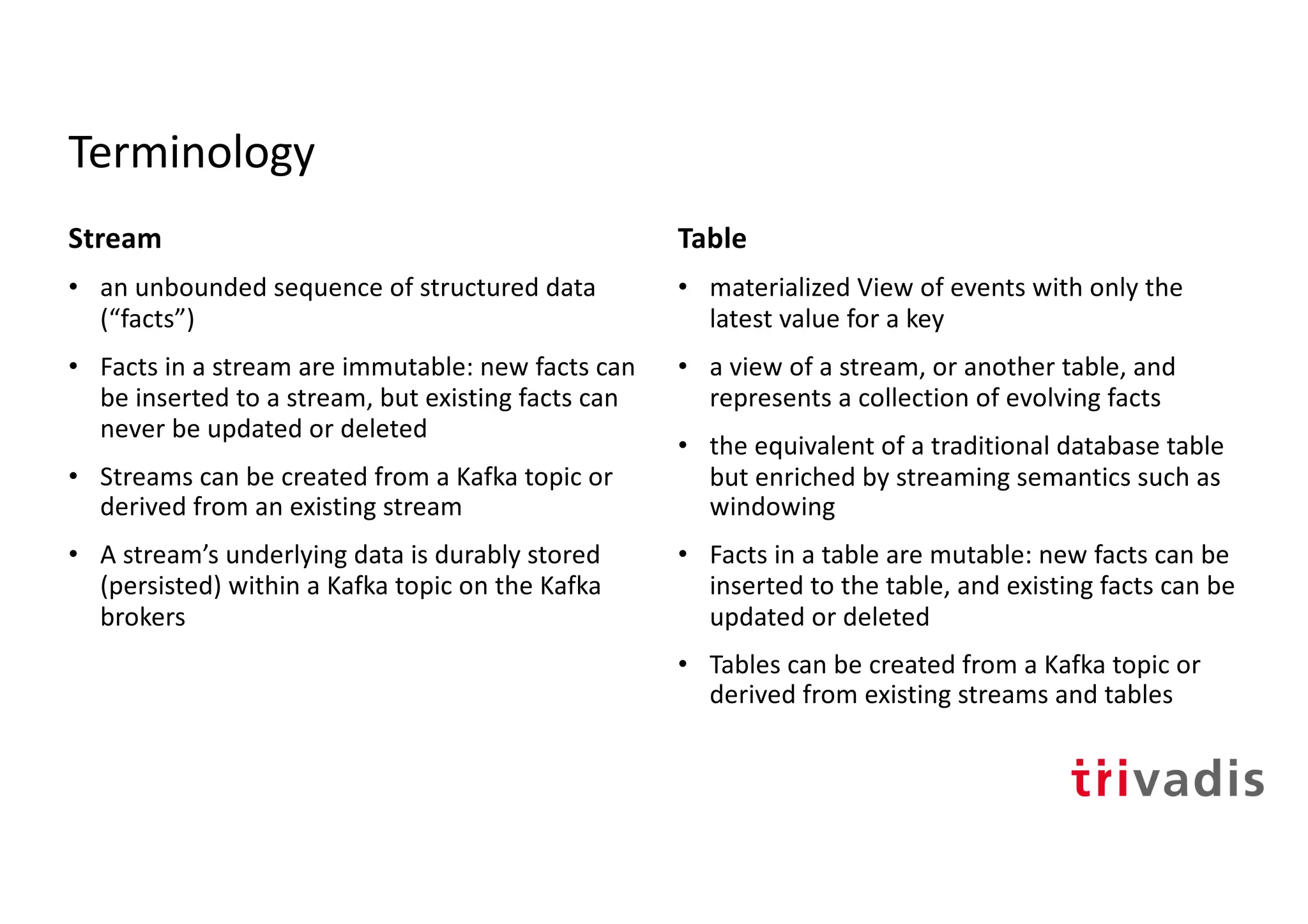 Terminology
Stream
• an unbounded sequence of structured data
(“facts”)
• Facts in a stream are immutable: new facts can
be inserted to a stream, but existing facts can
never be updated or deleted
• Streams can be created from a Kafka topic or
derived from an existing stream
• A stream’s underlying data is durably stored
(persisted) within a Kafka topic on the Kafka
brokers
Table
• materialized View of events with only the
latest value for a key
• a view of a stream, or another table, and
represents a collection of evolving facts
• the equivalent of a traditional database table
but enriched by streaming semantics such as
windowing
• Facts in a table are mutable: new facts can be
inserted to the table, and existing facts can be
updated or deleted
• Tables can be created from a Kafka topic or
derived from existing streams and tables
 