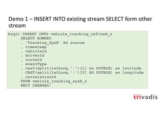 Demo 1 – INSERT INTO existing stream SELECT form other
stream
ksql> INSERT INTO vehicle_tracking_refined_s
SELECT ROWKEY
, 'Tracking_SysB' AS source
, timestamp
, vehicleId
, driverId
, routeId
, eventType
, cast(split(latLong,':')[1] as DOUBLE) as latitude
, CAST(split(latLong,':')[2] AS DOUBLE) as longitude
, correlationId
FROM vehicle_tracking_sysB_s
EMIT CHANGES;
 