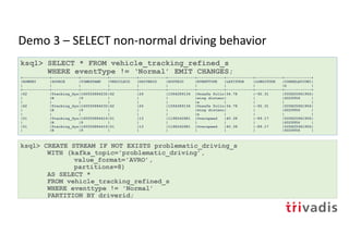 Demo 3 – SELECT non-normal driving behavior
ksql> SELECT * FROM vehicle_tracking_refined_s
WHERE eventType != ‘Normal’ EMIT CHANGES;
+------------+------------+------------+------------+------------+------------+------------+------------+------------+------------+
|ROWKEY |SOURCE |TIMESTAMP |VEHICLEID |DRIVERID |ROUTEID |EVENTTYPE |LATITUDE |LONGITUDE |CORRELATIONI|
| | | | | | | | | |D |
+------------+------------+------------+------------+------------+------------+------------+------------+------------+------------+
|62 |Tracking_Sys|160555884232|62 |26 |1594289134 |Unsafe follo|34.78 |-92.31 |505825961956|
| |B |9 | | | |wing distanc| | |6029956 |
| | | | | | |e | | | |
|62 |Tracking_Sys|160555884232|62 |26 |1594289134 |Unsafe follo|34.78 |-92.31 |505825961956|
| |B |9 | | | |wing distanc| | |6029956 |
| | | | | | |e | | | |
|51 |Tracking_Sys|160555884416|51 |13 |1198242881 |Overspeed |40.38 |-89.17 |505825961956|
| |B |9 | | | | | | |6029956 |
|51 |Tracking_Sys|160555884416|51 |13 |1198242881 |Overspeed |40.38 |-89.17 |505825961956|
| |B |9 | | | | | | |6029956 |
ksql> CREATE STREAM IF NOT EXISTS problematic_driving_s
WITH (kafka_topic='problematic_driving’,
value_format='AVRO’,
partitions=8)
AS SELECT *
FROM vehicle_tracking_refined_s
WHERE eventtype != 'Normal’
PARTITION BY driverid;
 