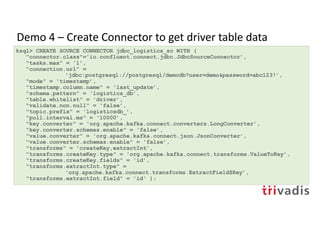 Demo 4 – Create Connector to get driver table data
ksql> CREATE SOURCE CONNECTOR jdbc_logistics_sc WITH (
"connector.class"='io.confluent.connect.jdbc.JdbcSourceConnector’,
"tasks.max" = '1’,
"connection.url" =
'jdbc:postgresql://postgresql/demodb?user=demo&password=abc123!’,
"mode" = 'timestamp’,
"timestamp.column.name" = 'last_update’,
"schema.pattern" = 'logistics_db’,
"table.whitelist" = 'driver’,
"validate.non.null" = 'false’,
"topic.prefix" = 'logisticsdb_’,
"poll.interval.ms" = '10000’,
"key.converter" = 'org.apache.kafka.connect.converters.LongConverter’,
"key.converter.schemas.enable" = 'false’,
"value.converter" = 'org.apache.kafka.connect.json.JsonConverter’,
"value.converter.schemas.enable" = 'false’,
"transforms" = 'createKey,extractInt’,
"transforms.createKey.type" = 'org.apache.kafka.connect.transforms.ValueToKey’,
"transforms.createKey.fields" = 'id’,
"transforms.extractInt.type" =
'org.apache.kafka.connect.transforms.ExtractField$Key’,
"transforms.extractInt.field" = 'id' );
 
