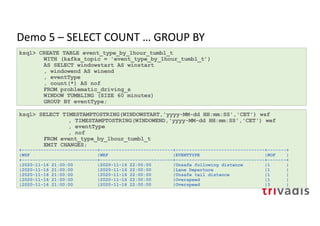 Demo 5 – SELECT COUNT … GROUP BY
ksql> CREATE TABLE event_type_by_1hour_tumbl_t
WITH (kafka_topic = 'event_type_by_1hour_tumbl_t’)
AS SELECT windowstart AS winstart
, windowend AS winend
, eventType
, count(*) AS nof
FROM problematic_driving_s
WINDOW TUMBLING (SIZE 60 minutes)
GROUP BY eventType;
ksql> SELECT TIMESTAMPTOSTRING(WINDOWSTART,'yyyy-MM-dd HH:mm:SS','CET') wsf
, TIMESTAMPTOSTRING(WINDOWEND,'yyyy-MM-dd HH:mm:SS','CET') wef
, eventType
, nof
FROM event_type_by_1hour_tumbl_t
EMIT CHANGES;
+----------------------------+---------------------------+---------------------------------+-------+
|WSF |WEF |EVENTTYPE |NOF |
+----------------------------+---------------------------+---------------------------------+-------+
|2020-11-16 21:00:00 |2020-11-16 22:00:00 |Unsafe following distance |1 |
|2020-11-16 21:00:00 |2020-11-16 22:00:00 |Lane Departure |1 |
|2020-11-16 21:00:00 |2020-11-16 22:00:00 |Unsafe tail distance |1 |
|2020-11-16 21:00:00 |2020-11-16 22:00:00 |Overspeed |1 |
|2020-11-16 21:00:00 |2020-11-16 22:00:00 |Overspeed |3 |
 