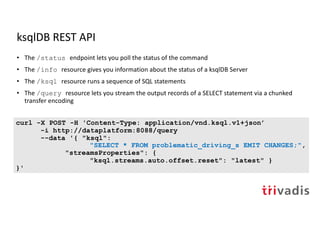 ksqlDB REST API
• The /status endpoint lets you poll the status of the command
• The /info resource gives you information about the status of a ksqlDB Server
• The /ksql resource runs a sequence of SQL statements
• The /query resource lets you stream the output records of a SELECT statement via a chunked
transfer encoding
curl -X POST -H 'Content-Type: application/vnd.ksql.v1+json’
-i http://dataplatform:8088/query
--data '{ "ksql":
"SELECT * FROM problematic_driving_s EMIT CHANGES;",
"streamsProperties": {
"ksql.streams.auto.offset.reset": "latest" }
}'
 