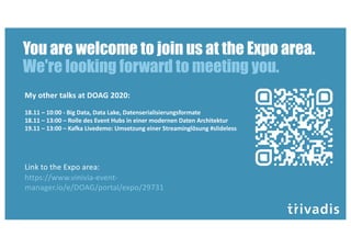 You are welcome to join us at the Expo area.
We're looking forward to meeting you.
Link to the Expo area:
https://www.vinivia-event-
manager.io/e/DOAG/portal/expo/29731
My other talks at DOAG 2020:
18.11 – 10:00 - Big Data, Data Lake, Datenserialisierungsformate
18.11 – 13:00 – Rolle des Event Hubs in einer modernen Daten Architektur
19.11 – 13:00 – Kafka Livedemo: Umsetzung einer Streaminglösung #slideless
 