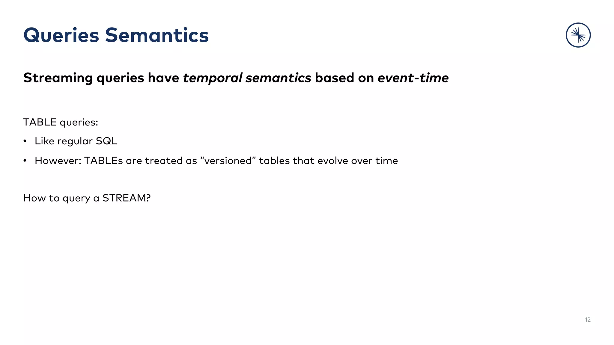 Queries Semantics
12
Streaming queries have temporal semantics based on event-time
TABLE queries:
• Like regular SQL
• However: TABLEs are treated as “versioned” tables that evolve over time
How to query a STREAM?
 