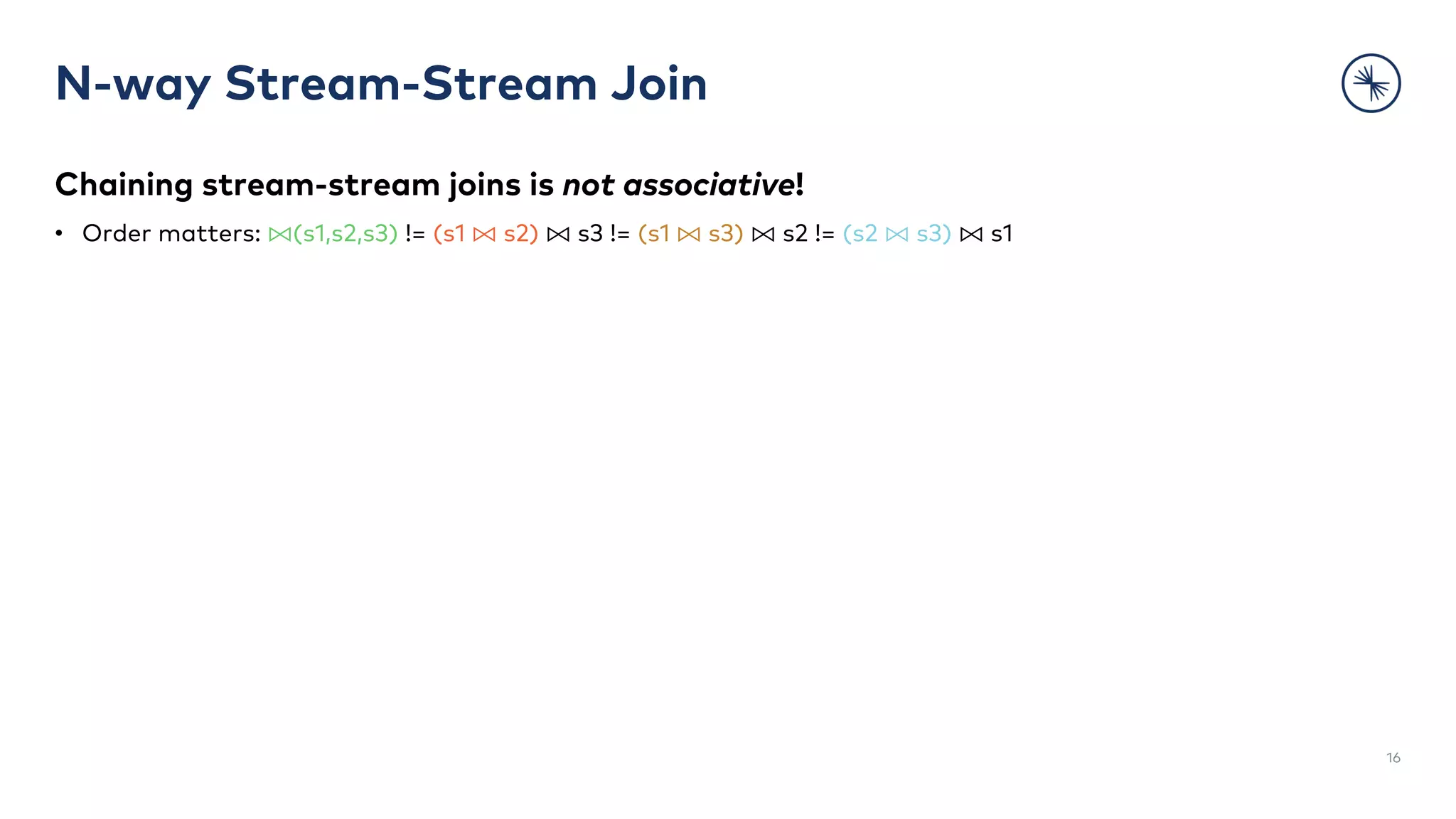 Chaining stream-stream joins is not associative!
• Order matters: ⨝(s1,s2,s3) != (s1 ⨝ s2) ⨝ s3 != (s1 ⨝ s3) ⨝ s2 != (s2 ⨝ s3) ⨝ s1
N-way Stream-Stream Join
16
 