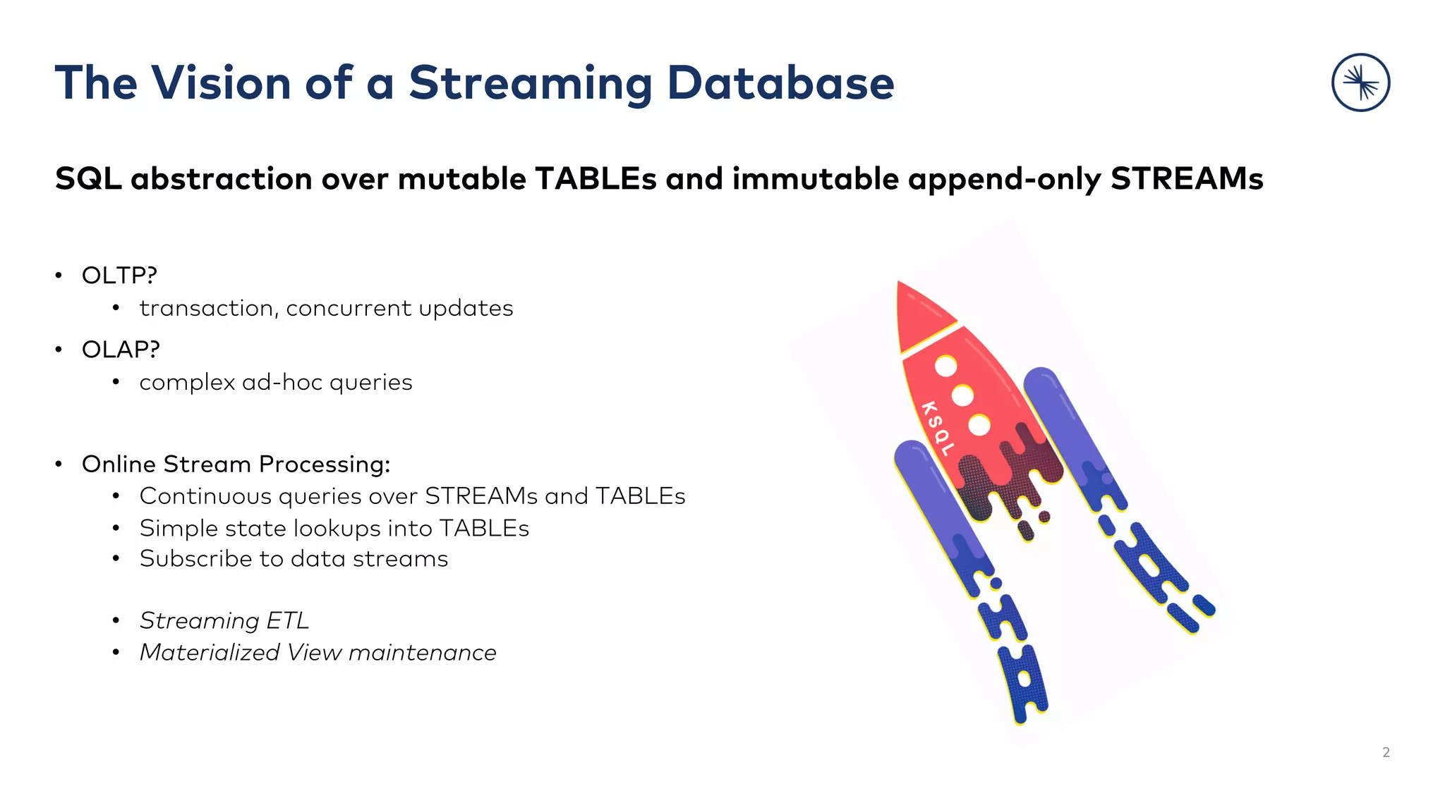 The Vision of a Streaming Database
2
SQL abstraction over mutable TABLEs and immutable append-only STREAMs
• OLTP?
• transaction, concurrent updates
• OLAP?
• complex ad-hoc queries
• Online Stream Processing:
• Continuous queries over STREAMs and TABLEs
• Simple state lookups into TABLEs
• Subscribe to data streams
• Streaming ETL
• Materialized View maintenance
 