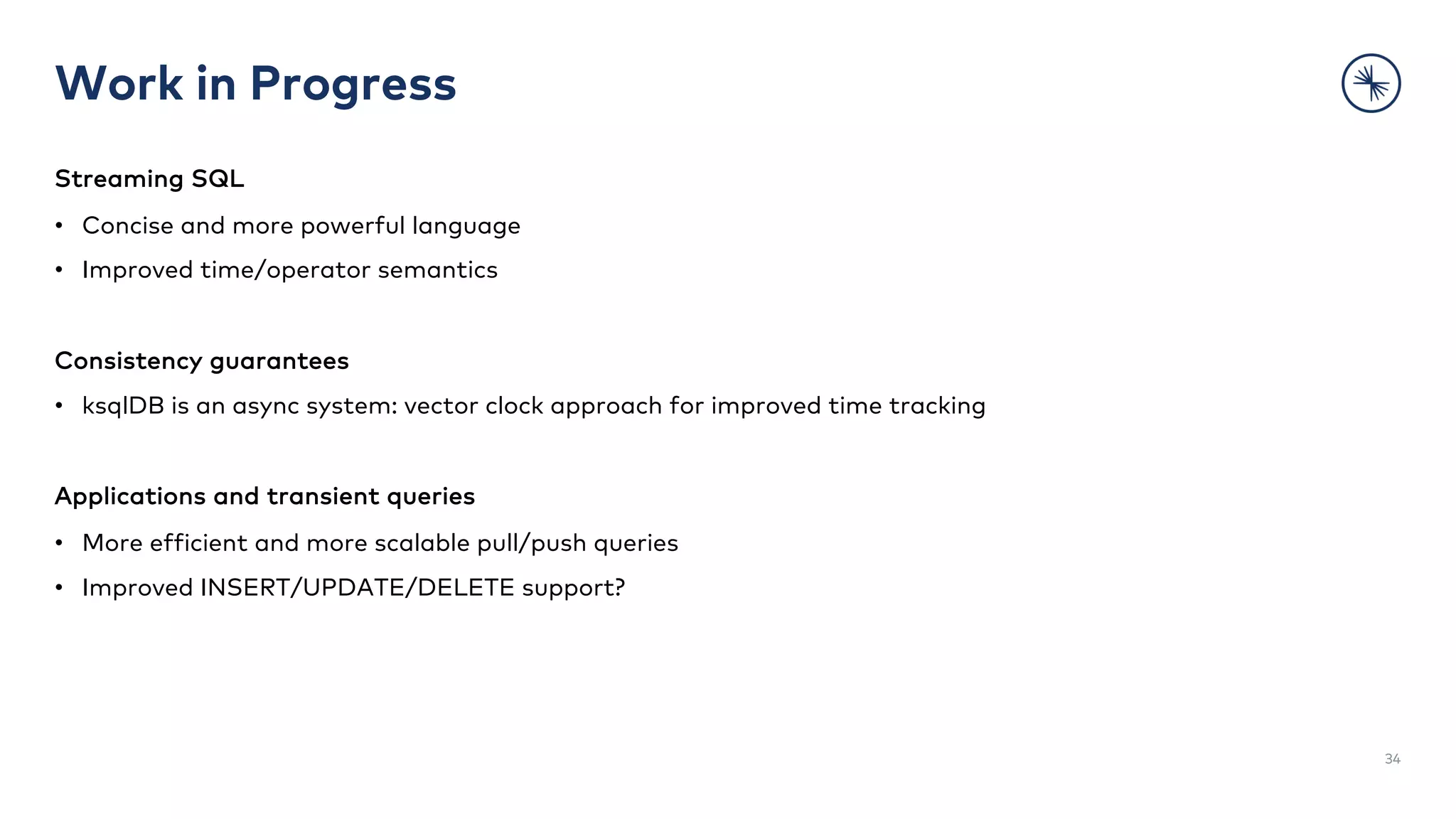 Work in Progress
Streaming SQL
• Concise and more powerful language
• Improved time/operator semantics
Consistency guarantees
• ksqlDB is an async system: vector clock approach for improved time tracking
Applications and transient queries
• More efficient and more scalable pull/push queries
• Improved INSERT/UPDATE/DELETE support?
34
 