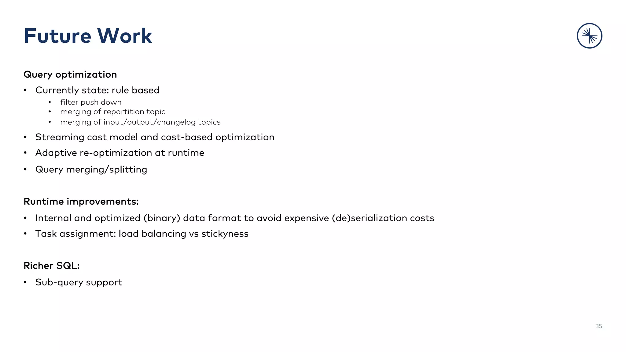 Future Work
Query optimization
• Currently state: rule based
• filter push down
• merging of repartition topic
• merging of input/output/changelog topics
• Streaming cost model and cost-based optimization
• Adaptive re-optimization at runtime
• Query merging/splitting
Runtime improvements:
• Internal and optimized (binary) data format to avoid expensive (de)serialization costs
• Task assignment: load balancing vs stickyness
Richer SQL:
• Sub-query support
35
 