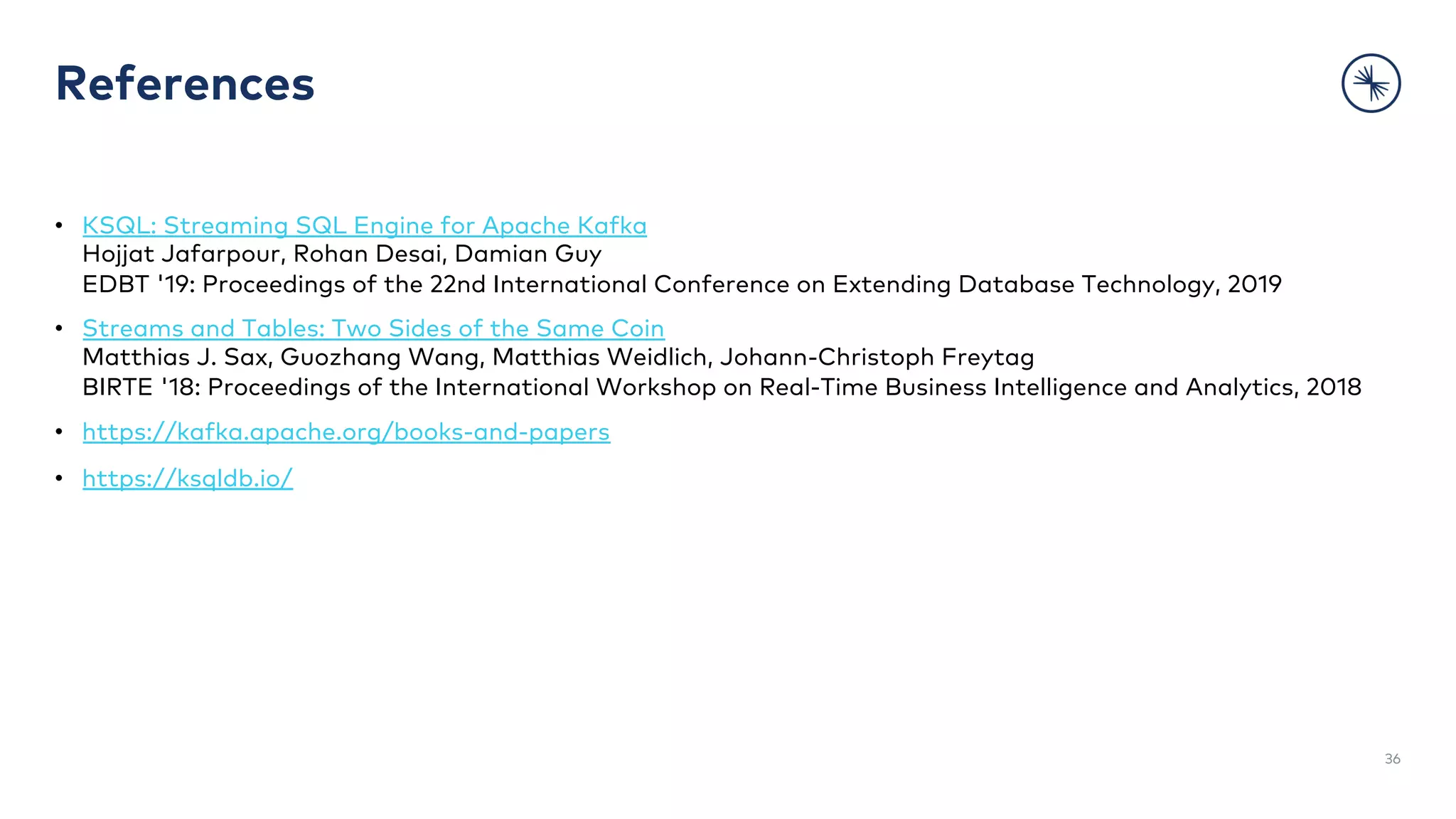 References
• KSQL: Streaming SQL Engine for Apache Kafka
Hojjat Jafarpour, Rohan Desai, Damian Guy
EDBT '19: Proceedings of the 22nd International Conference on Extending Database Technology, 2019
• Streams and Tables: Two Sides of the Same Coin
Matthias J. Sax, Guozhang Wang, Matthias Weidlich, Johann-Christoph Freytag
BIRTE '18: Proceedings of the International Workshop on Real-Time Business Intelligence and Analytics, 2018
• https://kafka.apache.org/books-and-papers
• https://ksqldb.io/
36
 