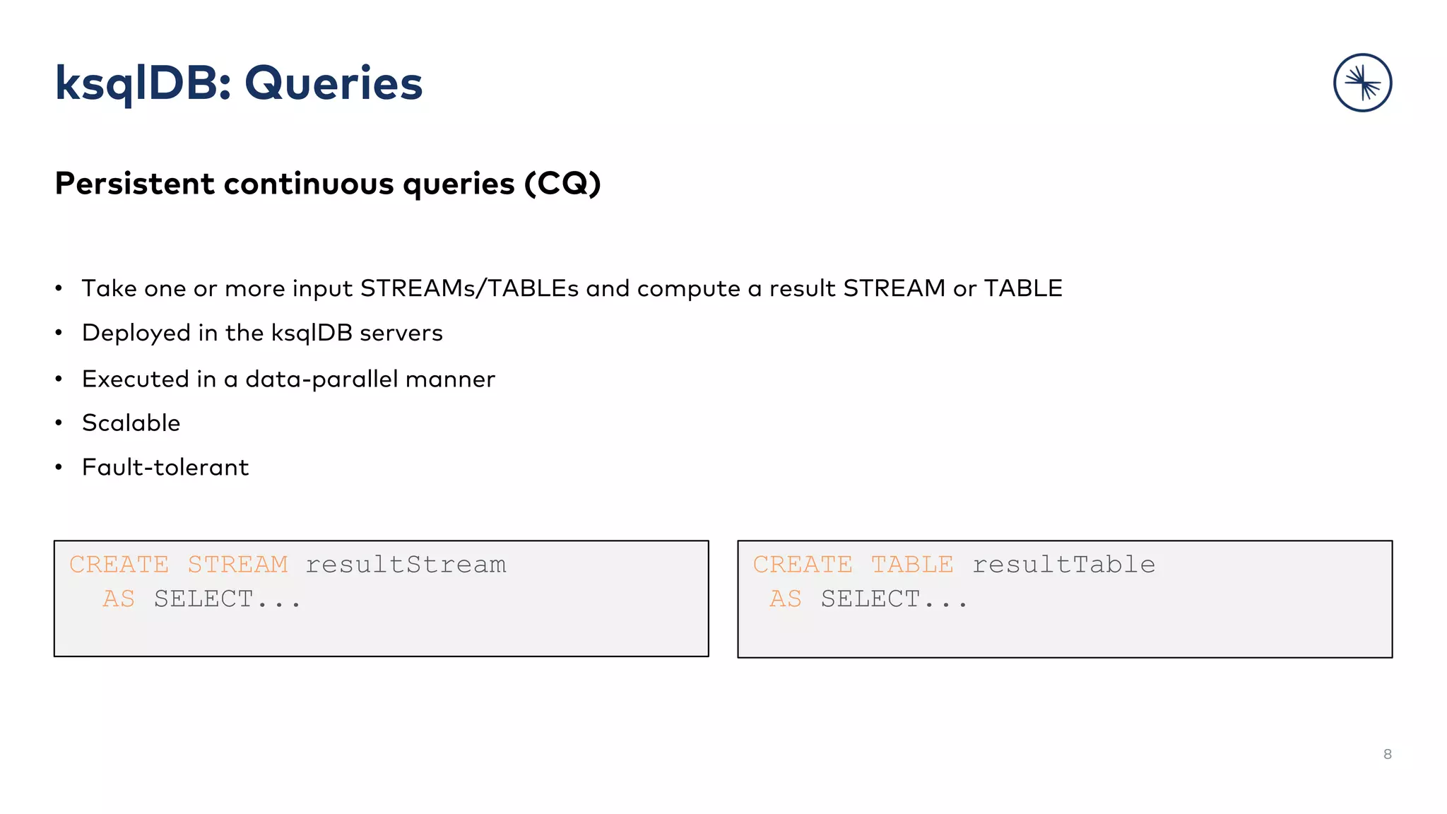 ksqlDB: Queries
Persistent continuous queries (CQ)
• Take one or more input STREAMs/TABLEs and compute a result STREAM or TABLE
• Deployed in the ksqlDB servers
• Executed in a data-parallel manner
• Scalable
• Fault-tolerant
8
CREATE STREAM resultStream
AS SELECT...
CREATE TABLE resultTable
AS SELECT...
 