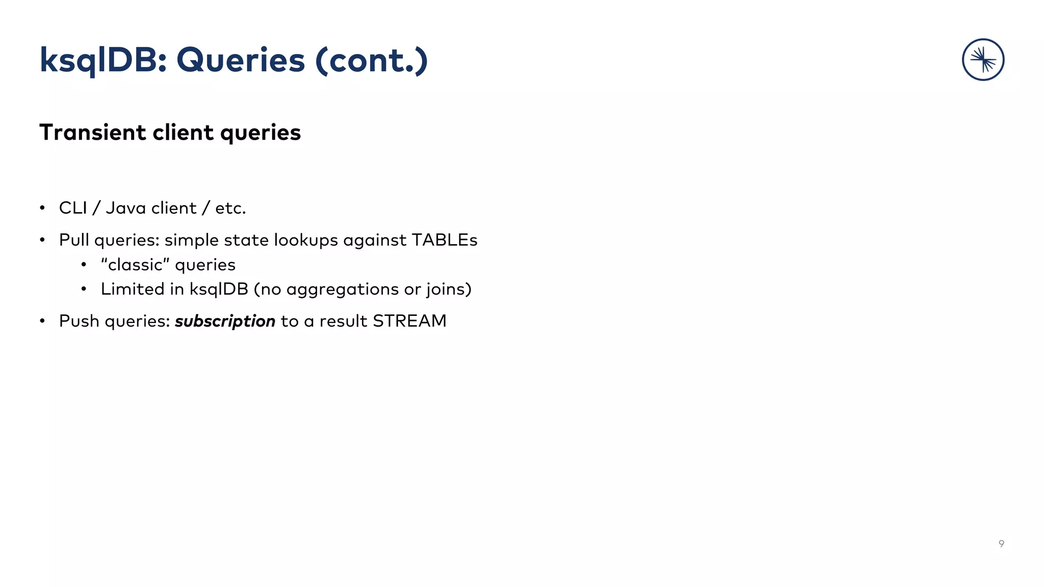 ksqlDB: Queries (cont.)
Transient client queries
• CLI / Java client / etc.
• Pull queries: simple state lookups against TABLEs
• “classic” queries
• Limited in ksqlDB (no aggregations or joins)
• Push queries: subscription to a result STREAM
9
 