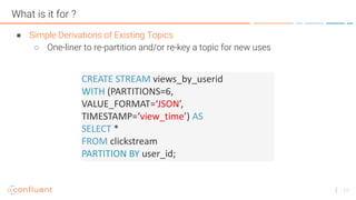 11
What is it for ?
● Simple Derivations of Existing Topics
○ One-liner to re-partition and/or re-key a topic for new uses
CREATE STREAM views_by_userid
WITH (PARTITIONS=6,
VALUE_FORMAT=‘JSON’,
TIMESTAMP=‘view_time’) AS
SELECT *
FROM clickstream
PARTITION BY user_id;
 
