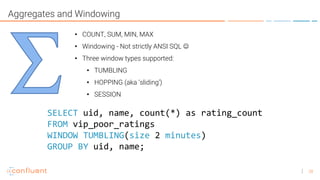 28
Aggregates and Windowing
• COUNT, SUM, MIN, MAX
• Windowing - Not strictly ANSI SQL ☺
• Three window types supported:
• TUMBLING
• HOPPING (aka ‘sliding’)
• SESSION
SELECT uid, name, count(*) as rating_count
FROM vip_poor_ratings
WINDOW TUMBLING(size 2 minutes)
GROUP BY uid, name;
 