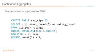 29
Continuous Aggregates
Save the results of our aggregation to a TABLE
SELECT uid, name, count(*) as rating_count
FROM vip_poor_ratings
WINDOW TUMBLING(size 1 minute)
GROUP BY uid, name
CREATE TABLE sad_vips AS
HAVING count(*) > 2;
 