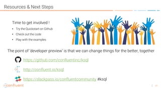 41
Resources & Next Steps
Time to get involved !
• Try the Quickstart on Github
• Check out the code
• Play with the examples
The point of ‘developer preview’ is that we can change things for the better, together
https://github.com/confluentinc/ksql
http://confluent.io/ksql
https://slackpass.io/confluentcommunity #ksql
 