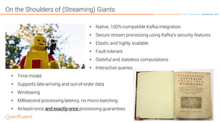7
On the Shoulders of (Streaming) Giants
• Native, 100%-compatible Kafka integration
• Secure stream processing using Kafka’s security features
• Elastic and highly scalable
• Fault-tolerant
• Stateful and stateless computations
• Interactive queries
• Time model
• Supports late-arriving and out-of-order data
• Windowing
• Millisecond processing latency, no micro-batching
• At-least-once and exactly-once processing guarantees
 