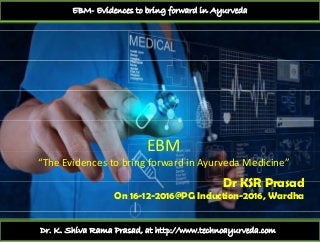 EBM- Evidences to bring forward in Ayurveda
EBMEBM
“The Evidences to bring forward in Ayurveda Medicine”
Dr KSR PrasadDr KSR Prasad
On 16-12-2016@PG Induction-2016, Wardha
Dr. K. Shiva Rama Prasad, at http://www.technoayurveda.com/
 