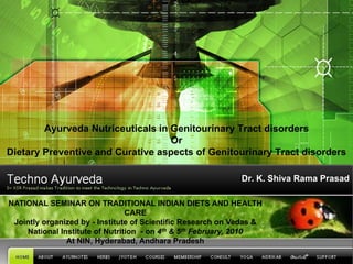 Ayurveda Nutriceuticals in Genitourinary Tract disorders
                                   Or
Dietary Preventive and Curative aspects of Genitourinary Tract disorders

                                                             Dr. K. Shiva Rama Prasad

NATIONAL SEMINAR ON TRADITIONAL INDIAN DIETS AND HEALTH
                                CARE
 Jointly organized by - Institute of Scientific Research on Vedas &
    National Institute of Nutrition - on 4th & 5th February, 2010
               At NIN, Hyderabad, Andhara Pradesh
 